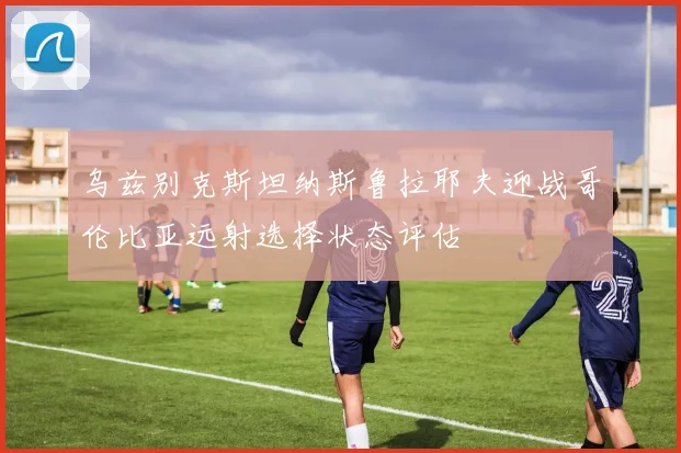 乌兹别克斯坦纳斯鲁拉耶夫迎战哥伦比亚远射选择状态评估