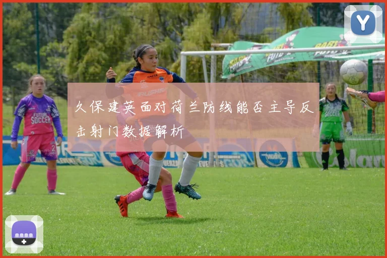 久保建英面对荷兰防线能否主导反击射门数据解析