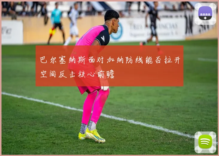 巴尔塞纳斯面对加纳防线能否拉开空间反击核心前瞻