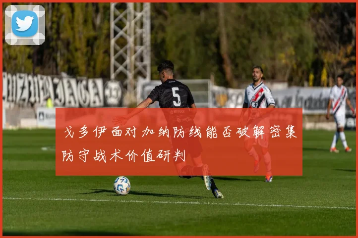 戈多伊面对加纳防线能否破解密集防守战术价值研判
