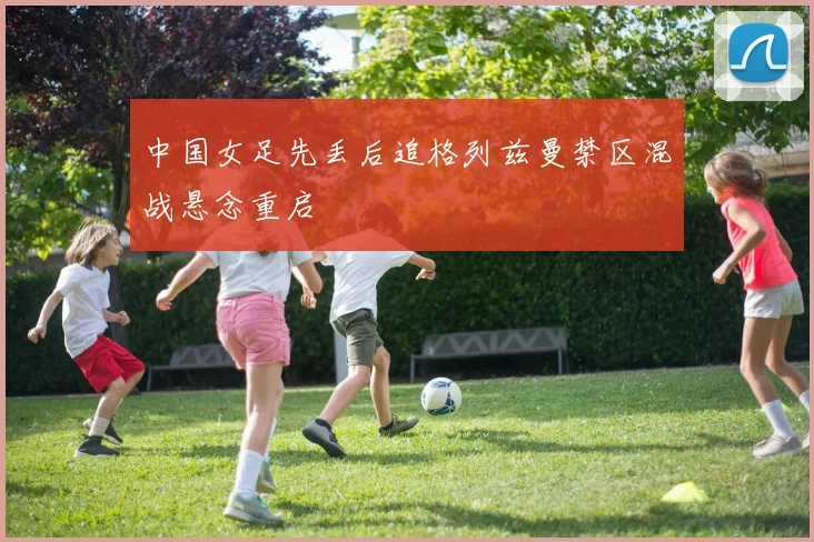 中国女足先丢后追格列兹曼禁区混战悬念重启