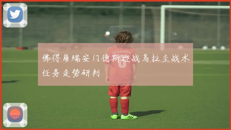 佛得角瑞安门德斯迎战乌拉圭战术任务走势研判