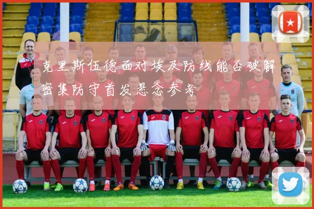 克里斯伍德面对埃及防线能否破解密集防守首发悬念参考