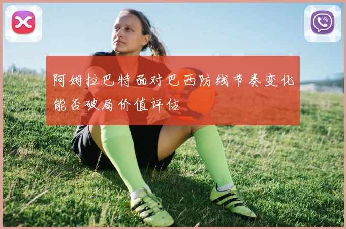 阿姆拉巴特面对巴西防线节奏变化能否破局价值评估