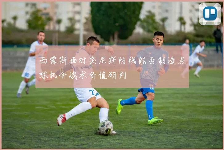 西蒙斯面对突尼斯防线能否制造点球机会战术价值研判