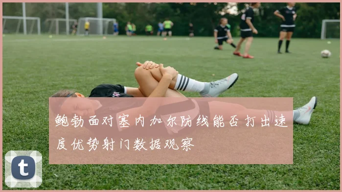 鲍勃面对塞内加尔防线能否打出速度优势射门数据观察