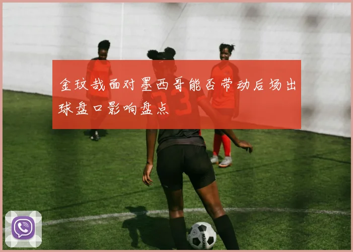 金玟哉面对墨西哥能否带动后场出球盘口影响盘点