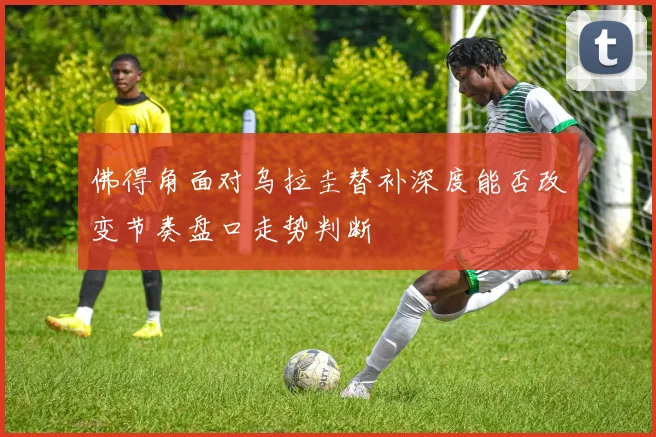 佛得角面对乌拉圭替补深度能否改变节奏盘口走势判断