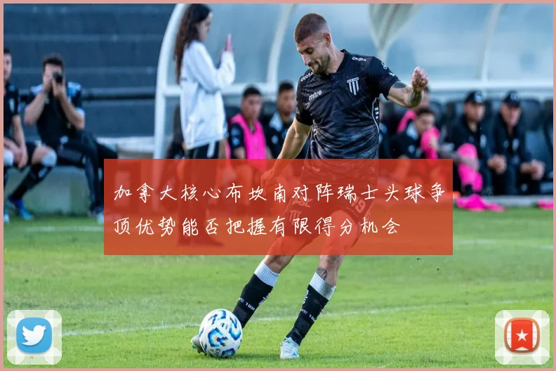加拿大核心布坎南对阵瑞士头球争顶优势能否把握有限得分机会