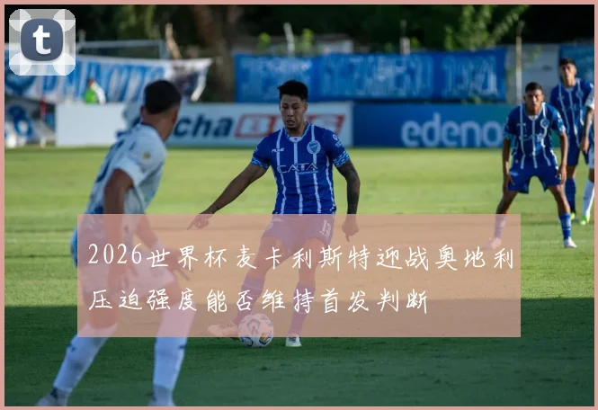 2026世界杯麦卡利斯特迎战奥地利压迫强度能否维持首发判断