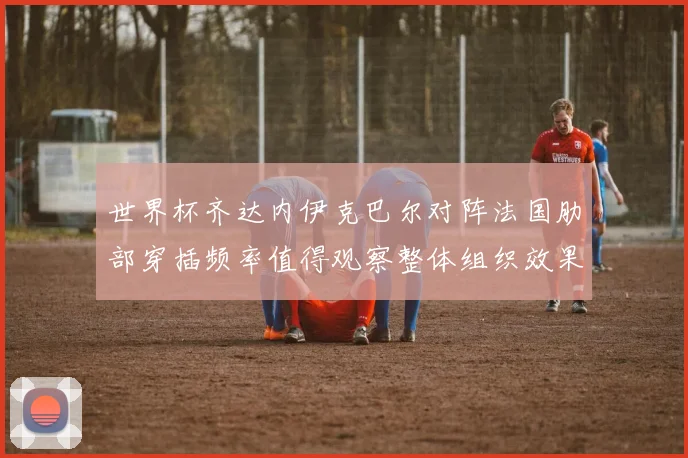 世界杯齐达内伊克巴尔对阵法国肋部穿插频率值得观察整体组织效果