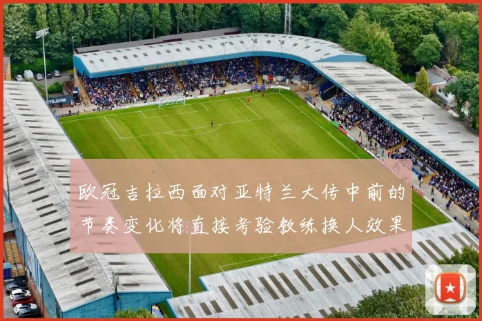 欧冠吉拉西面对亚特兰大传中前的节奏变化将直接考验教练换人效果