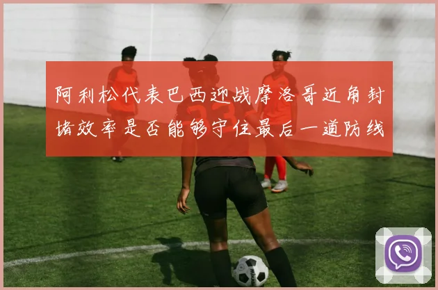 阿利松代表巴西迎战摩洛哥近角封堵效率是否能够守住最后一道防线