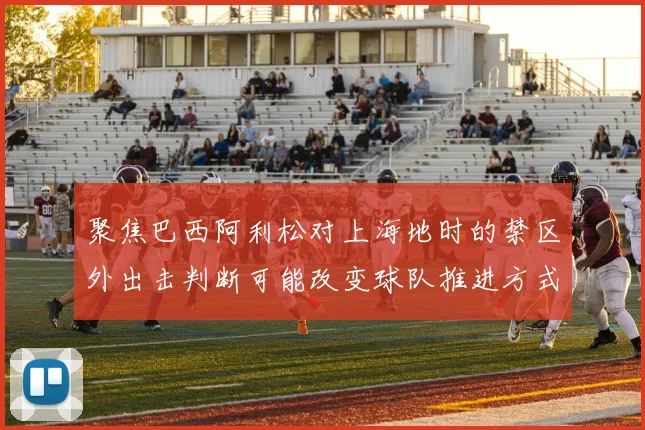 聚焦巴西阿利松对上海地时的禁区外出击判断可能改变球队推进方式