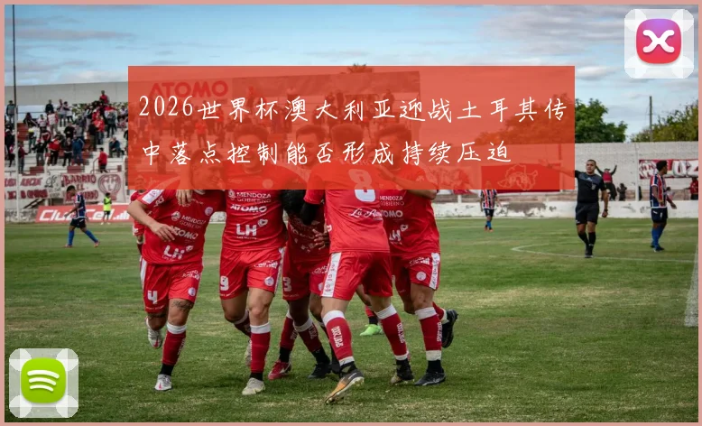 2026世界杯澳大利亚迎战土耳其传中落点控制能否形成持续压迫