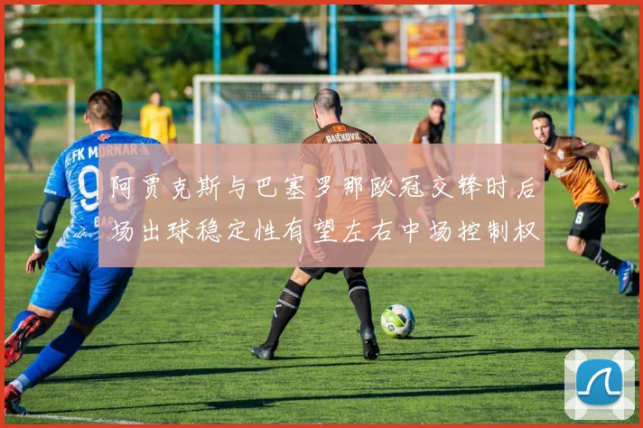 阿贾克斯与巴塞罗那欧冠交锋时后场出球稳定性有望左右中场控制权