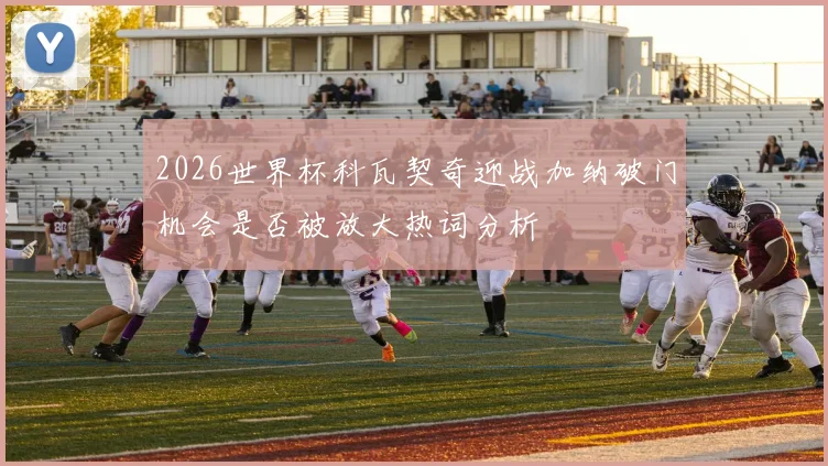 2026世界杯科瓦契奇迎战加纳破门机会是否被放大热词分析