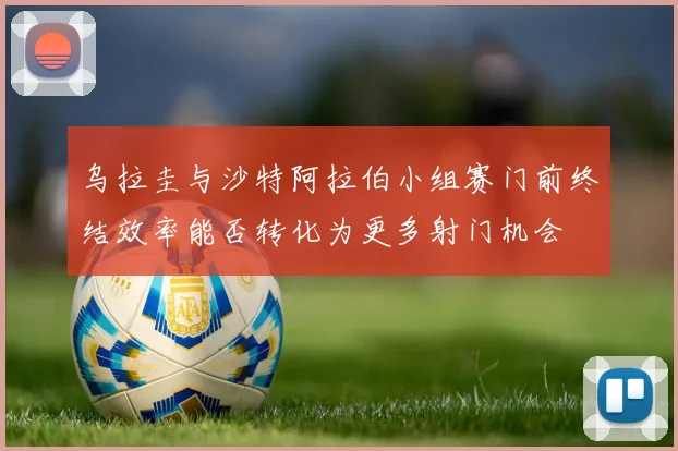 乌拉圭与沙特阿拉伯小组赛门前终结效率能否转化为更多射门机会