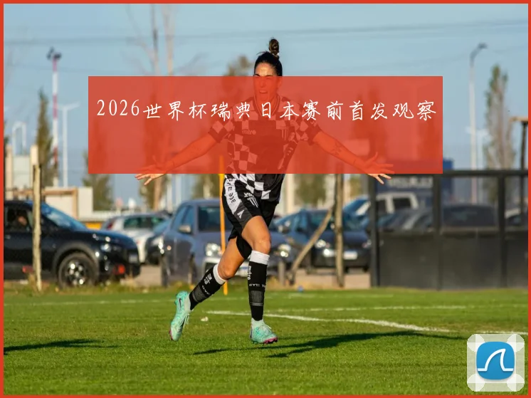 2026世界杯瑞典日本赛前首发观察