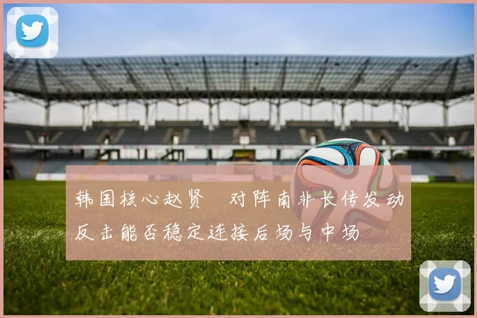 韩国核心赵贤祐对阵南非长传发动反击能否稳定连接后场与中场