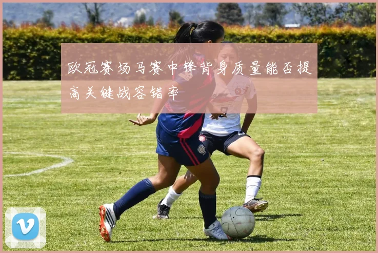 欧冠赛场马赛中锋背身质量能否提高关键战容错率