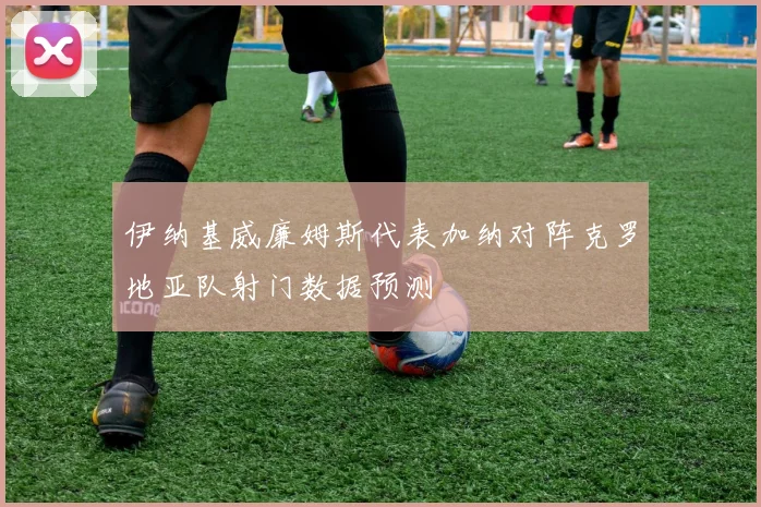 伊纳基威廉姆斯代表加纳对阵克罗地亚队射门数据预测