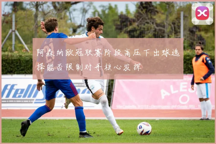 阿森纳欧冠联赛阶段高压下出球选择能否限制对手核心发挥