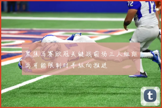 聚焦马赛欧冠关键战前场三人组距离可能限制对手纵向推进