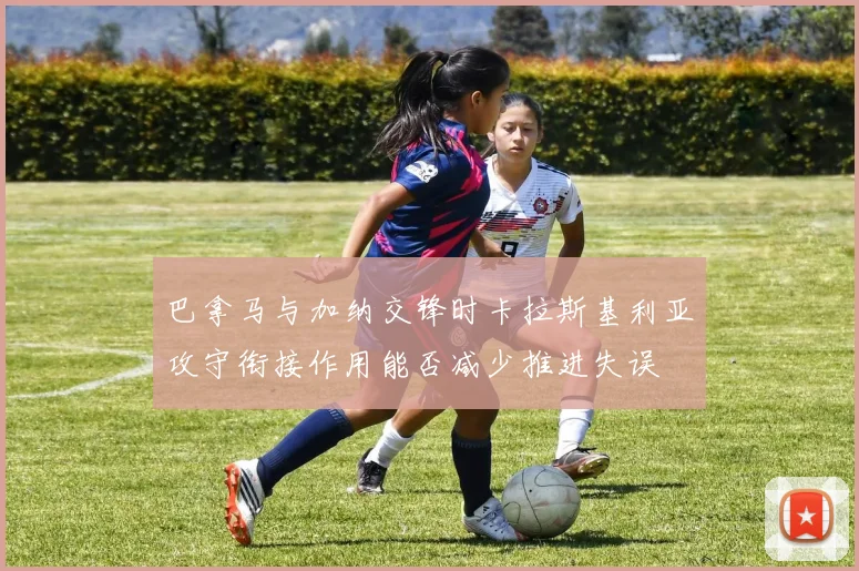 巴拿马与加纳交锋时卡拉斯基利亚攻守衔接作用能否减少推进失误