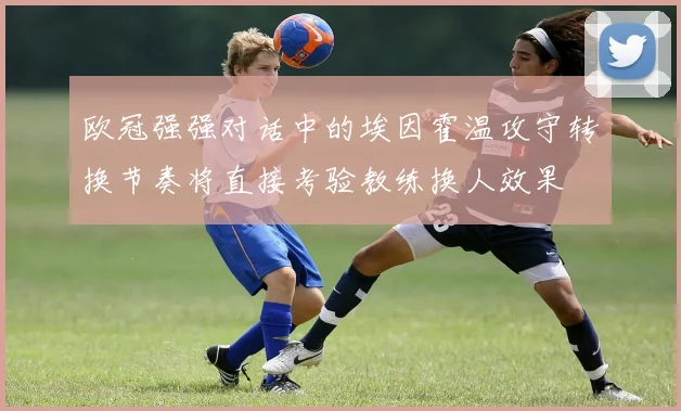 欧冠强强对话中的埃因霍温攻守转换节奏将直接考验教练换人效果