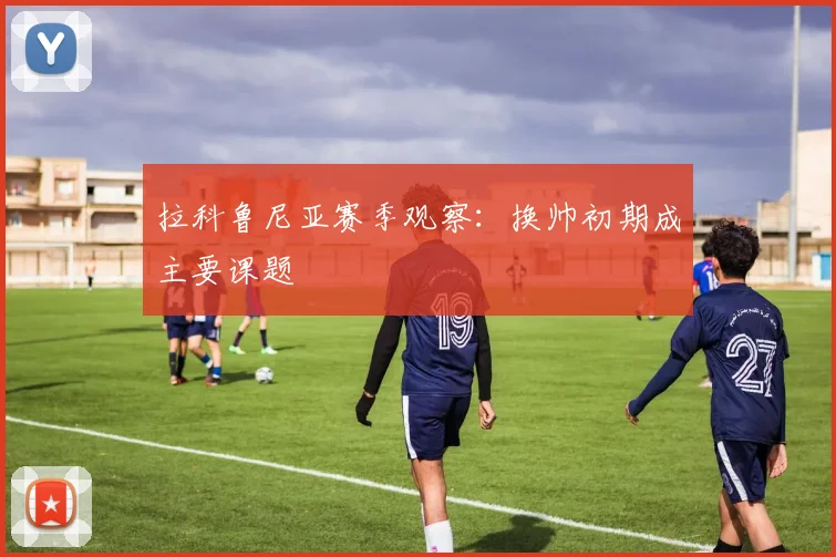 拉科鲁尼亚赛季观察：换帅初期成主要课题