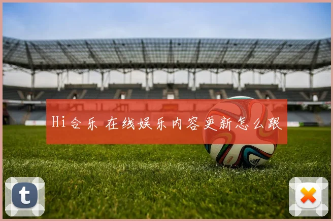 Hi合乐 在线娱乐内容更新怎么跟