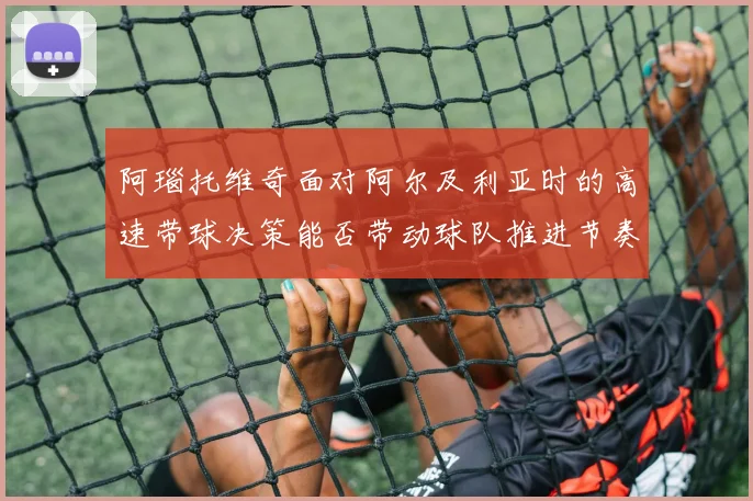 阿瑙托维奇面对阿尔及利亚时的高速带球决策能否带动球队推进节奏
