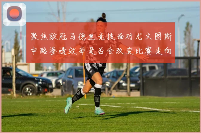 聚焦欧冠马德里竞技面对尤文图斯中路渗透效率是否会改变比赛走向