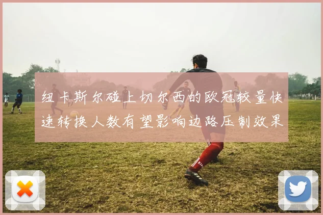 纽卡斯尔碰上切尔西的欧冠较量快速转换人数有望影响边路压制效果