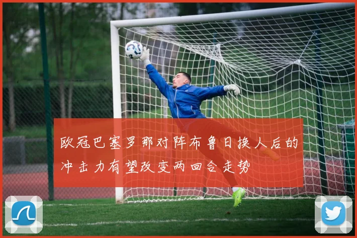 欧冠巴塞罗那对阵布鲁日换人后的冲击力有望改变两回合走势