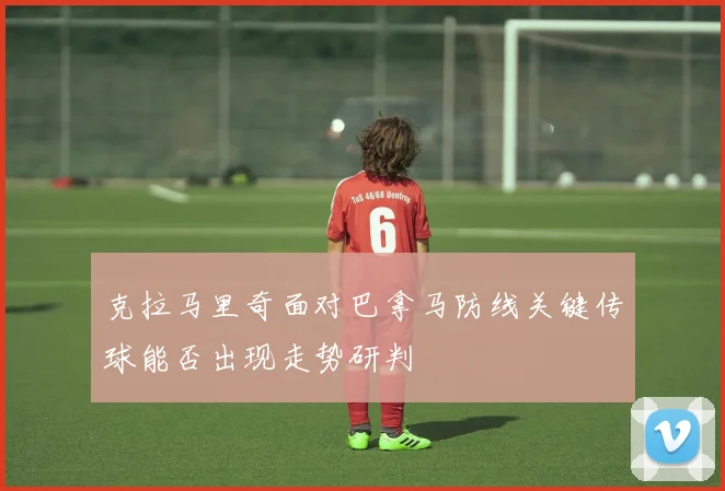克拉马里奇面对巴拿马防线关键传球能否出现走势研判