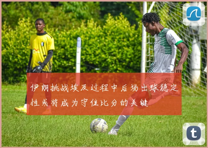 伊朗挑战埃及过程中后场出球稳定性或将成为守住比分的关键
