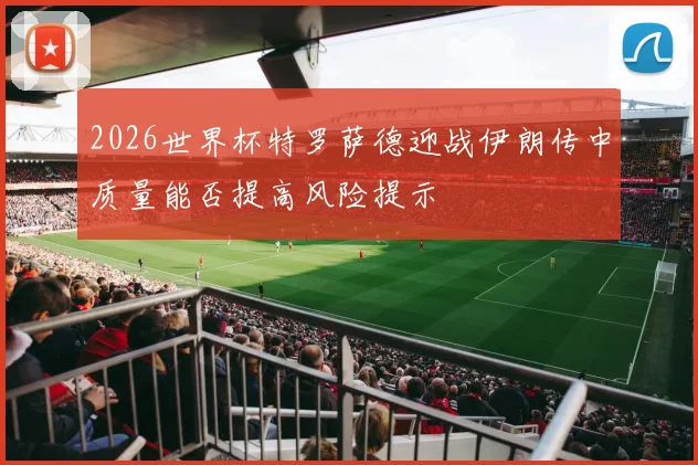 2026世界杯特罗萨德迎战伊朗传中质量能否提高风险提示