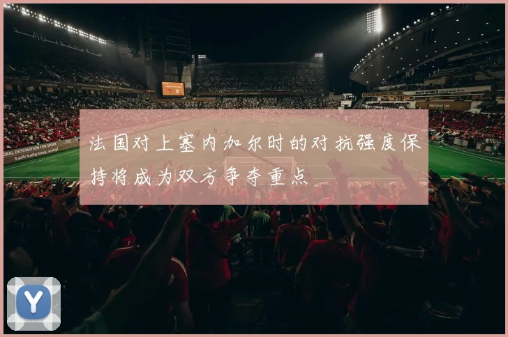 法国对上塞内加尔时的对抗强度保持将成为双方争夺重点