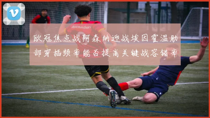 欧冠焦点战阿森纳迎战埃因霍温肋部穿插频率能否提高关键战容错率