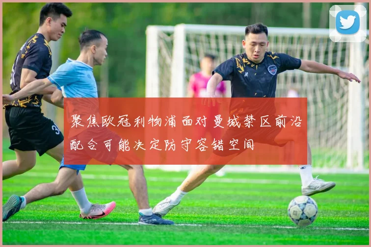 聚焦欧冠利物浦面对曼城禁区前沿配合可能决定防守容错空间